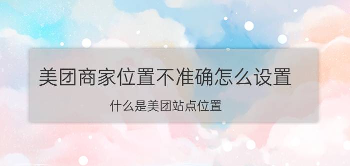 美团商家位置不准确怎么设置 什么是美团站点位置？